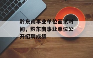 黔东南事业单位面试时间，黔东南事业单位公开招聘成绩