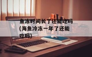 鱼冻时间长了还能吃吗(海鱼冷冻一年了还能吃吗)