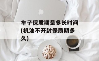 车子保质期是多长时间(机油不开封保质期多久)