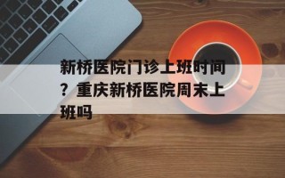 新桥医院门诊上班时间？重庆新桥医院周末上班吗