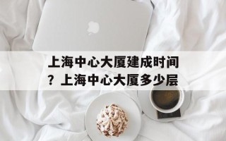 上海中心大厦建成时间？上海中心大厦多少层