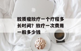 胶质瘤放疗一个疗程多长时间？放疗一次费用一般多少钱