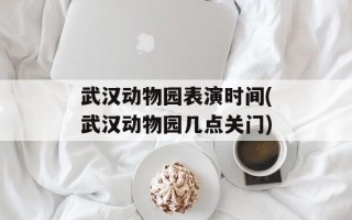 武汉动物园表演时间(武汉动物园几点关门)