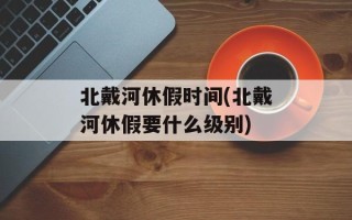 北戴河休假时间(北戴河休假要什么级别)