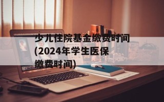 少儿住院基金缴费时间(2024年学生医保缴费时间)