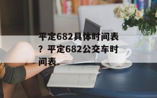 平定682具体时间表？平定682公交车时间表