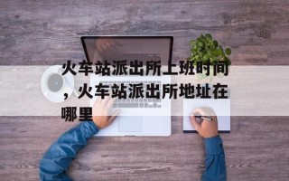 火车站派出所上班时间，火车站派出所地址在哪里