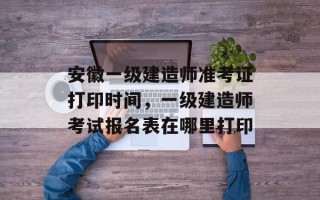 安徽一级建造师准考证打印时间，一级建造师考试报名表在哪里打印