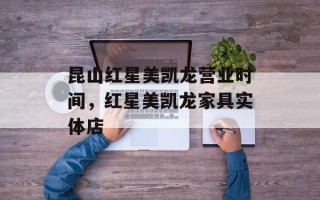 昆山红星美凯龙营业时间，红星美凯龙家具实体店