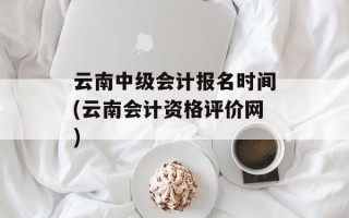 云南中级会计报名时间(云南会计资格评价网)