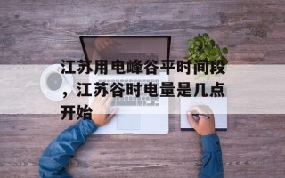 江苏用电峰谷平时间段，江苏谷时电量是几点开始