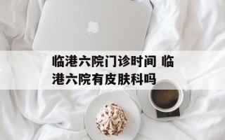 临港六院门诊时间 临港六院有皮肤科吗