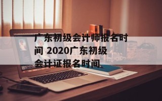 广东初级会计师报名时间 2020广东初级会计证报名时间