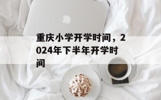 重庆小学开学时间，2024年下半年开学时间