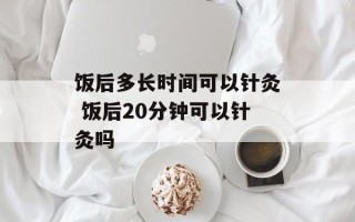 饭后多长时间可以针灸 饭后20分钟可以针灸吗
