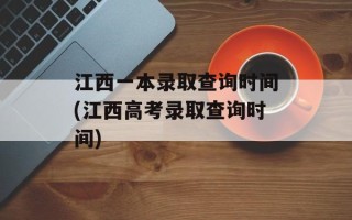 江西一本录取查询时间(江西高考录取查询时间)
