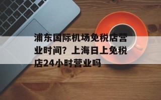浦东国际机场免税店营业时间？上海日上免税店24小时营业吗