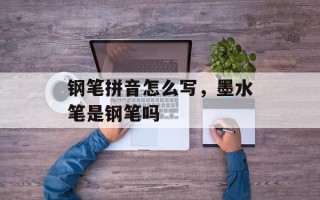 钢笔拼音怎么写，墨水笔是钢笔吗
