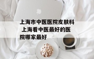 上海市中医医院皮肤科 上海看中医最好的医院哪家最好