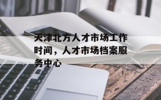 天津北方人才市场工作时间，人才市场档案服务中心