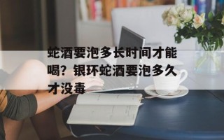 蛇酒要泡多长时间才能喝？银环蛇酒要泡多久才没毒