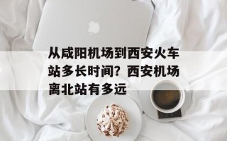 从咸阳机场到西安火车站多长时间？西安机场离北站有多远