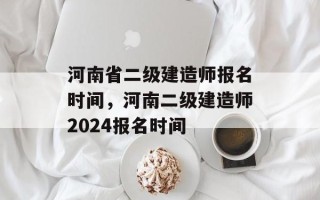 河南省二级建造师报名时间，河南二级建造师2024报名时间