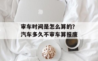 审车时间是怎么算的？汽车多久不审车算报废
