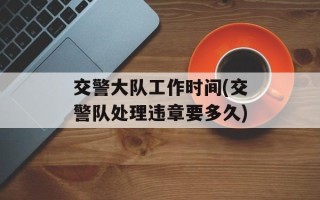 交警大队工作时间(交警队处理违章要多久)