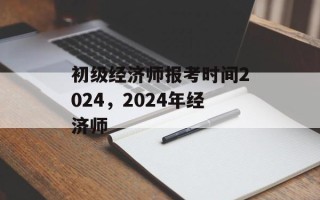初级经济师报考时间2024，2024年经济师