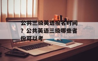 公共三级英语报名时间？公共英语三级哪些省份可以考