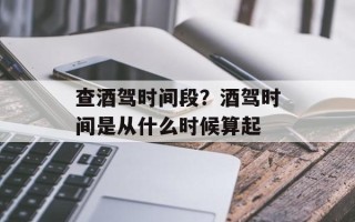 查酒驾时间段？酒驾时间是从什么时候算起