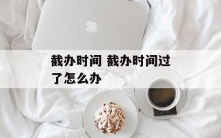 截办时间 截办时间过了怎么办