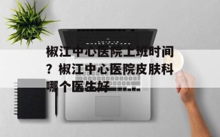 椒江中心医院上班时间？椒江中心医院皮肤科哪个医生好