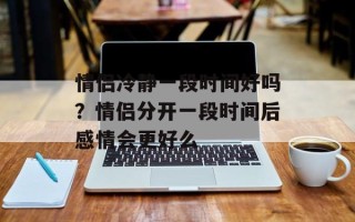 情侣冷静一段时间好吗？情侣分开一段时间后感情会更好么