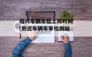 绍兴车辆年检上班时间(附近车辆年审检测站)