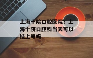 上海十院口腔医院？上海十院口腔科当天可以挂上号吗