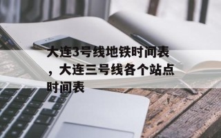 大连3号线地铁时间表，大连三号线各个站点时间表