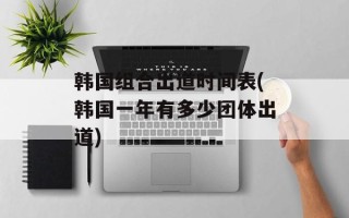 韩国组合出道时间表(韩国一年有多少团体出道)