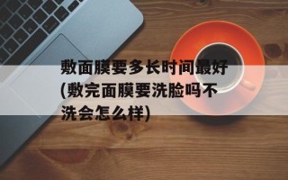 敷面膜要多长时间最好(敷完面膜要洗脸吗不洗会怎么样)