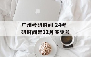 广州考研时间 24考研时间是12月多少号