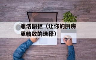 雅洁橱柜（让你的厨房更精致的选择）