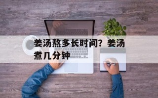 姜汤熬多长时间？姜汤煮几分钟