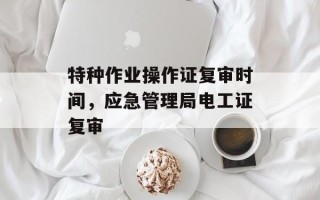 特种作业操作证复审时间，应急管理局电工证复审