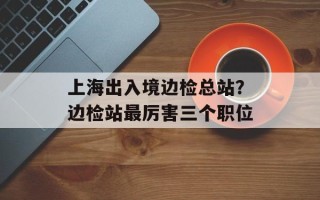 上海出入境边检总站？边检站最厉害三个职位