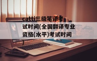 catti三级笔译考试时间(全国翻译专业资格(水平)考试时间)