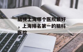 脑梗上海哪个医院最好，上海排名第一的脑科医院