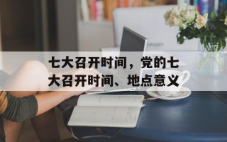 七大召开时间，党的七大召开时间、地点意义