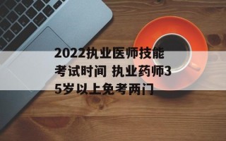 2022执业医师技能考试时间 执业药师35岁以上免考两门
