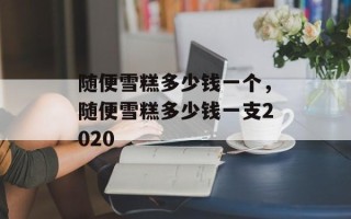 随便雪糕多少钱一个，随便雪糕多少钱一支2020